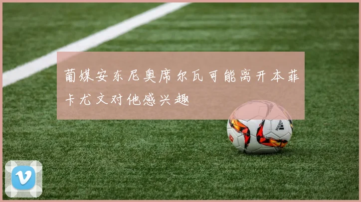 葡媒安东尼奥席尔瓦可能离开本菲卡尤文对他感兴趣