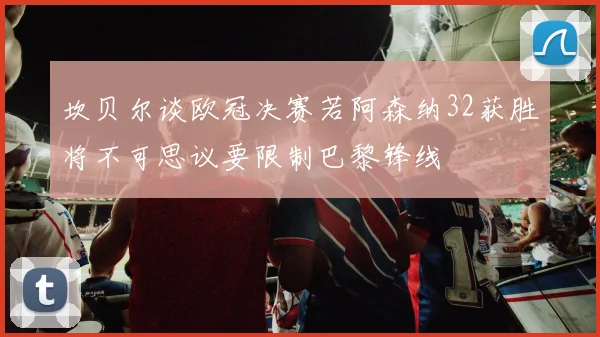坎贝尔谈欧冠决赛若阿森纳32获胜将不可思议要限制巴黎锋线